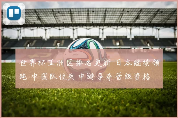 世界杯亚洲区排名更新 日本继续领跑 中国队位列中游争夺晋级资格
