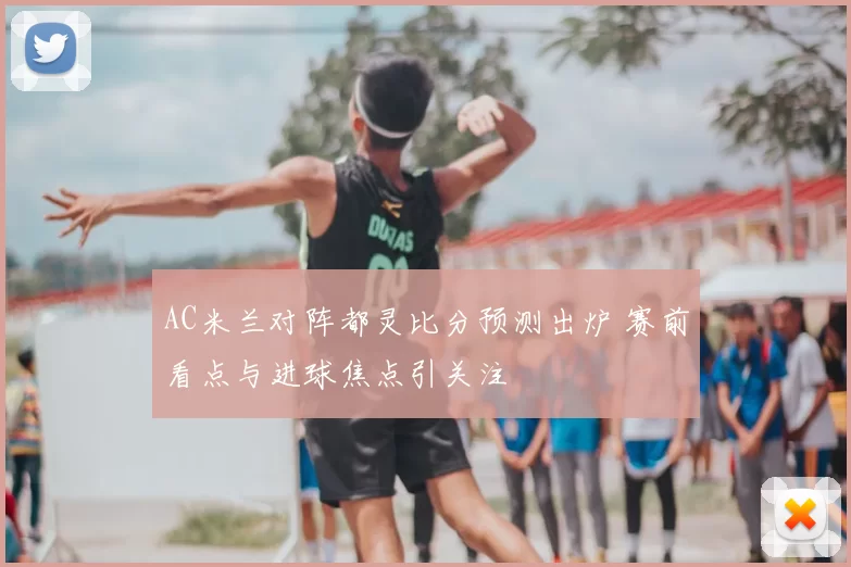 AC米兰对阵都灵比分预测出炉 赛前看点与进球焦点引关注