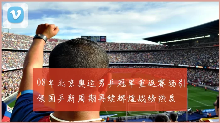 08年北京奥运男乒冠军重返赛场引领国乒新周期再续辉煌战绩热度