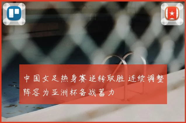 中国女足热身赛逆转取胜 连续调整阵容为亚洲杯备战蓄力