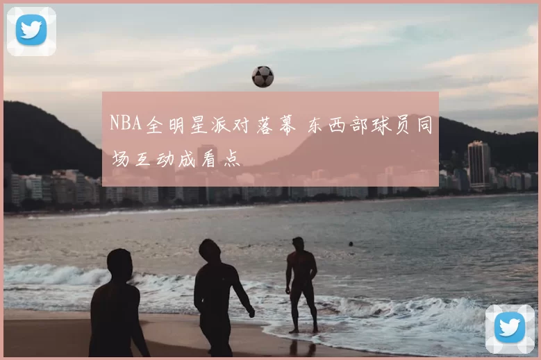 NBA全明星派对落幕 东西部球员同场互动成看点