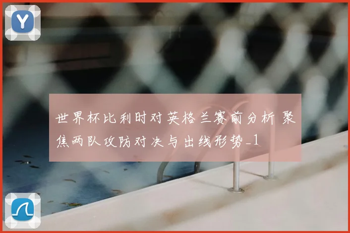 世界杯比利时对英格兰赛前分析 聚焦两队攻防对决与出线形势_1
