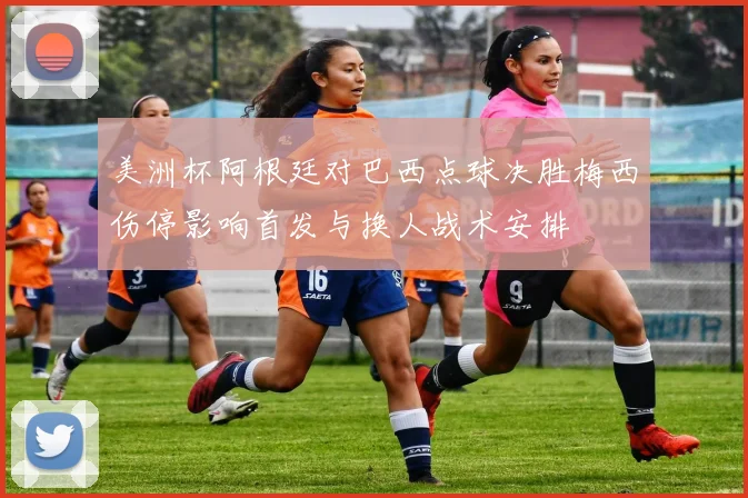 美洲杯阿根廷对巴西点球决胜梅西伤停影响首发与换人战术安排