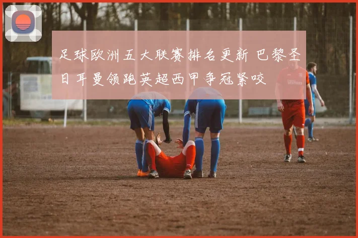 足球欧洲五大联赛排名更新 巴黎圣日耳曼领跑英超西甲争冠紧咬
