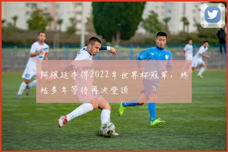 阿根廷夺得2022年世界杯冠军,终结多年等待再次登顶