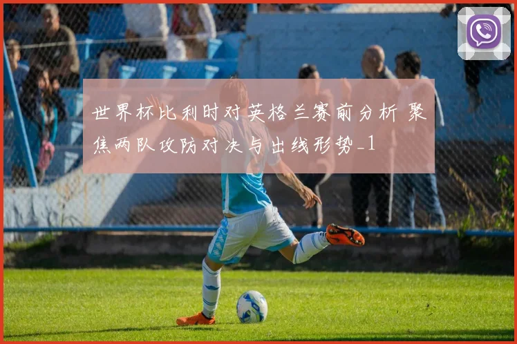 世界杯比利时对英格兰赛前分析 聚焦两队攻防对决与出线形势_1