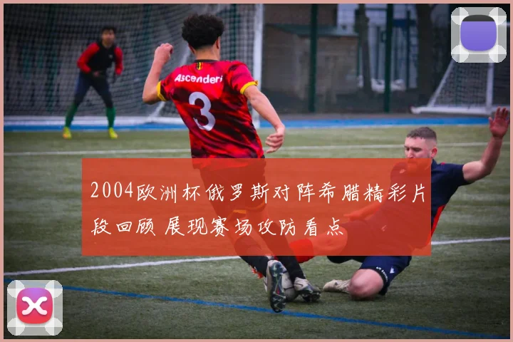 2004欧洲杯俄罗斯对阵希腊精彩片段回顾 展现赛场攻防看点