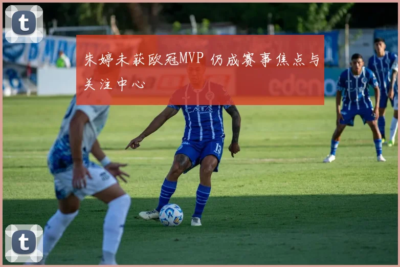 朱婷未获欧冠MVP 仍成赛事焦点与关注中心