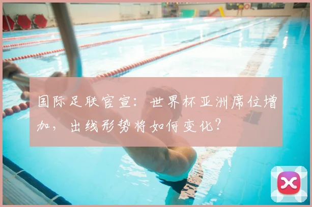 国际足联官宣:世界杯亚洲席位增加,出线形势将如何变化?