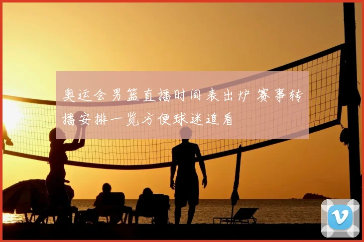 奥运会男篮直播时间表出炉 赛事转播安排一览方便球迷追看