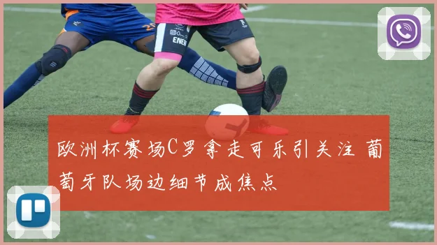 欧洲杯赛场C罗拿走可乐引关注 葡萄牙队场边细节成焦点