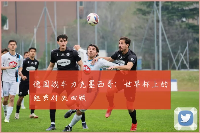 德国战车力克墨西哥：世界杯上的经典对决回顾