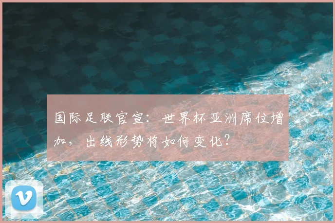 国际足联官宣：世界杯亚洲席位增加，出线形势将如何变化？