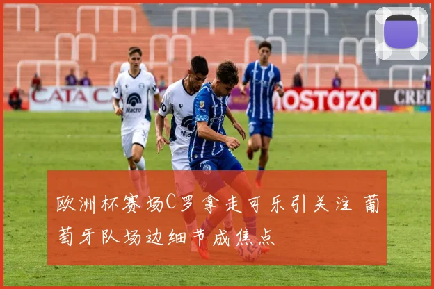 欧洲杯赛场C罗拿走可乐引关注 葡萄牙队场边细节成焦点