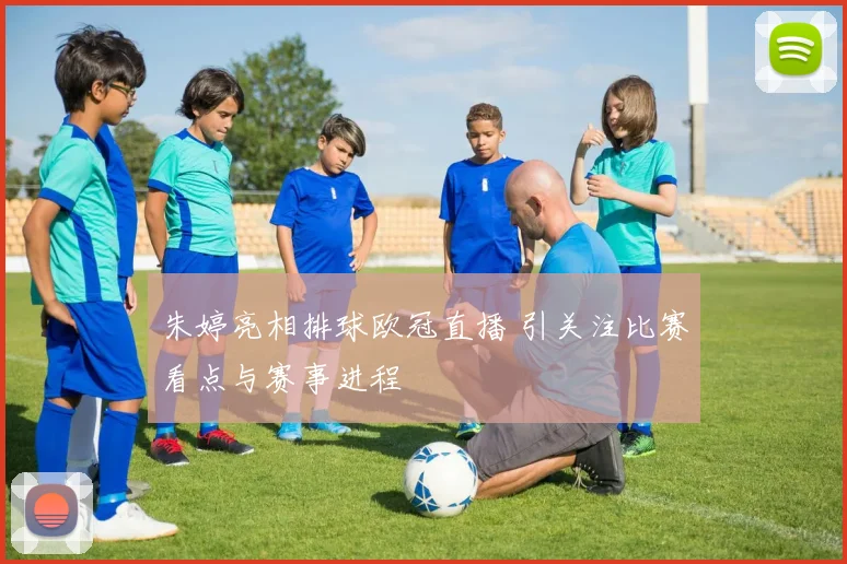 朱婷亮相排球欧冠直播 引关注比赛看点与赛事进程
