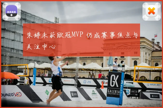 朱婷未获欧冠MVP 仍成赛事焦点与关注中心