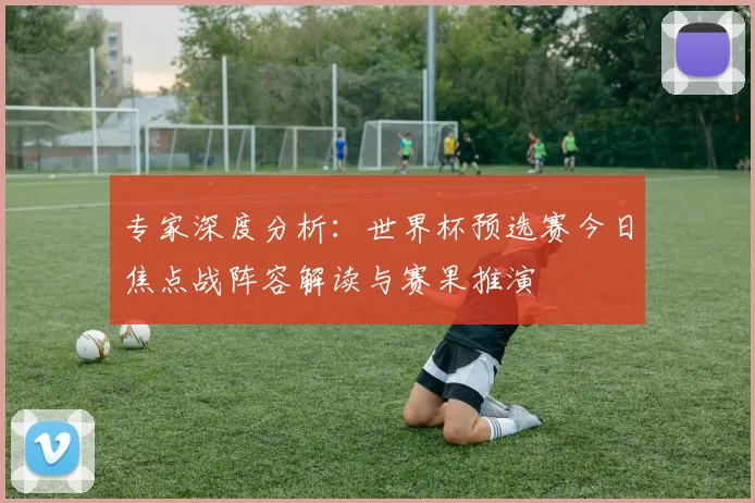 专家深度分析:世界杯预选赛今日焦点战阵容解读与赛果推演