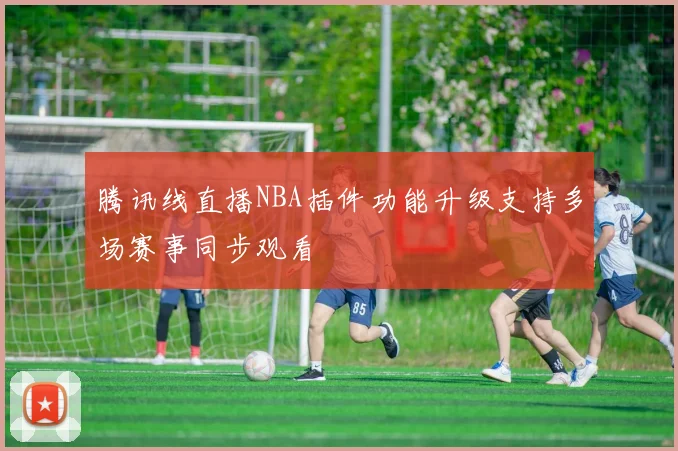 腾讯线直播NBA插件功能升级支持多场赛事同步观看
