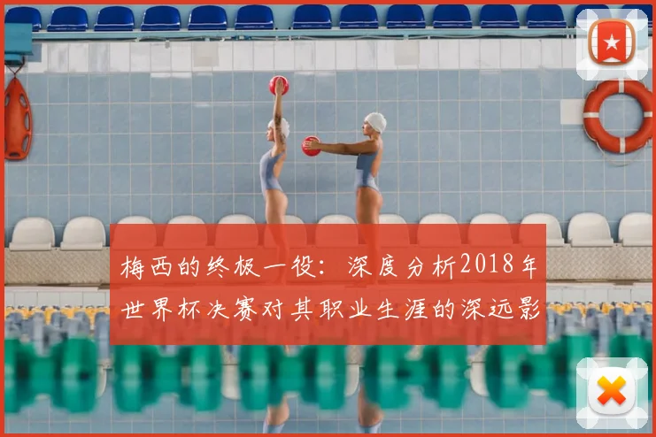 梅西的终极一役:深度分析2018年世界杯决赛对其职业生涯的深远影响