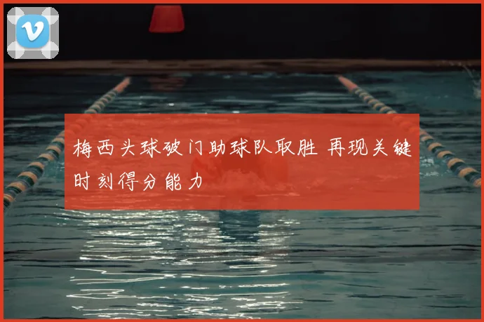 梅西头球破门助球队取胜 再现关键时刻得分能力