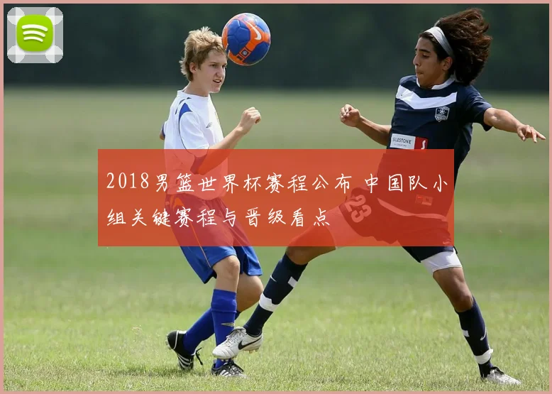 2018男篮世界杯赛程公布 中国队小组关键赛程与晋级看点