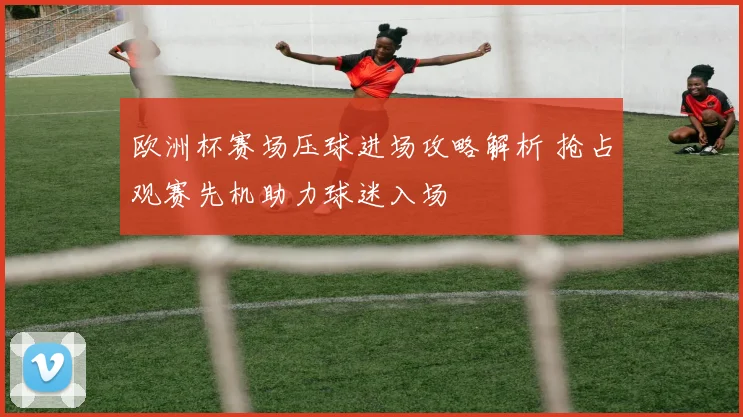 欧洲杯赛场压球进场攻略解析 抢占观赛先机助力球迷入场