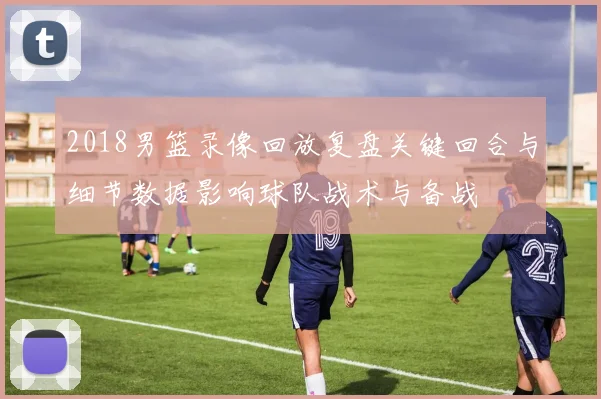 2018男篮录像回放复盘关键回合与细节数据影响球队战术与备战