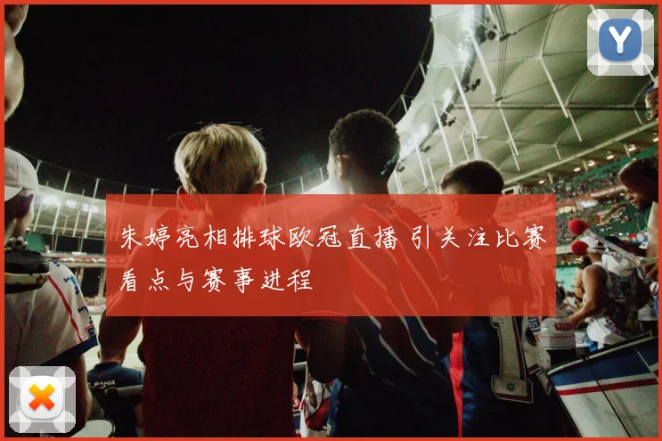 朱婷亮相排球欧冠直播 引关注比赛看点与赛事进程