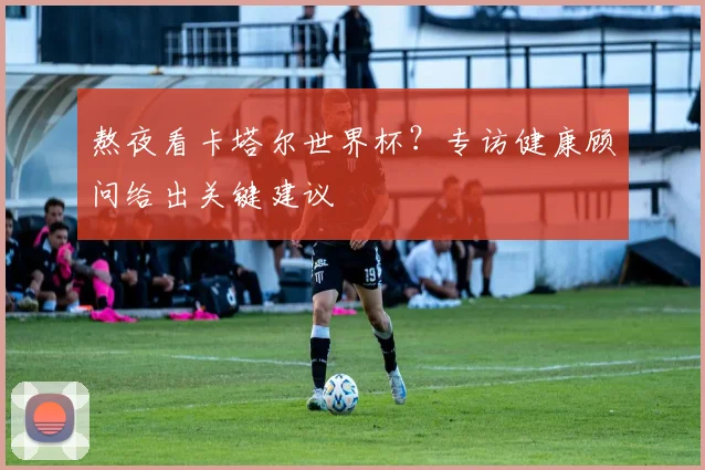 熬夜看卡塔尔世界杯？专访健康顾问给出关键建议